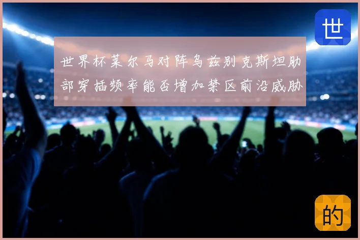 世界杯莱尔马对阵乌兹别克斯坦肋部穿插频率能否增加禁区前沿威胁